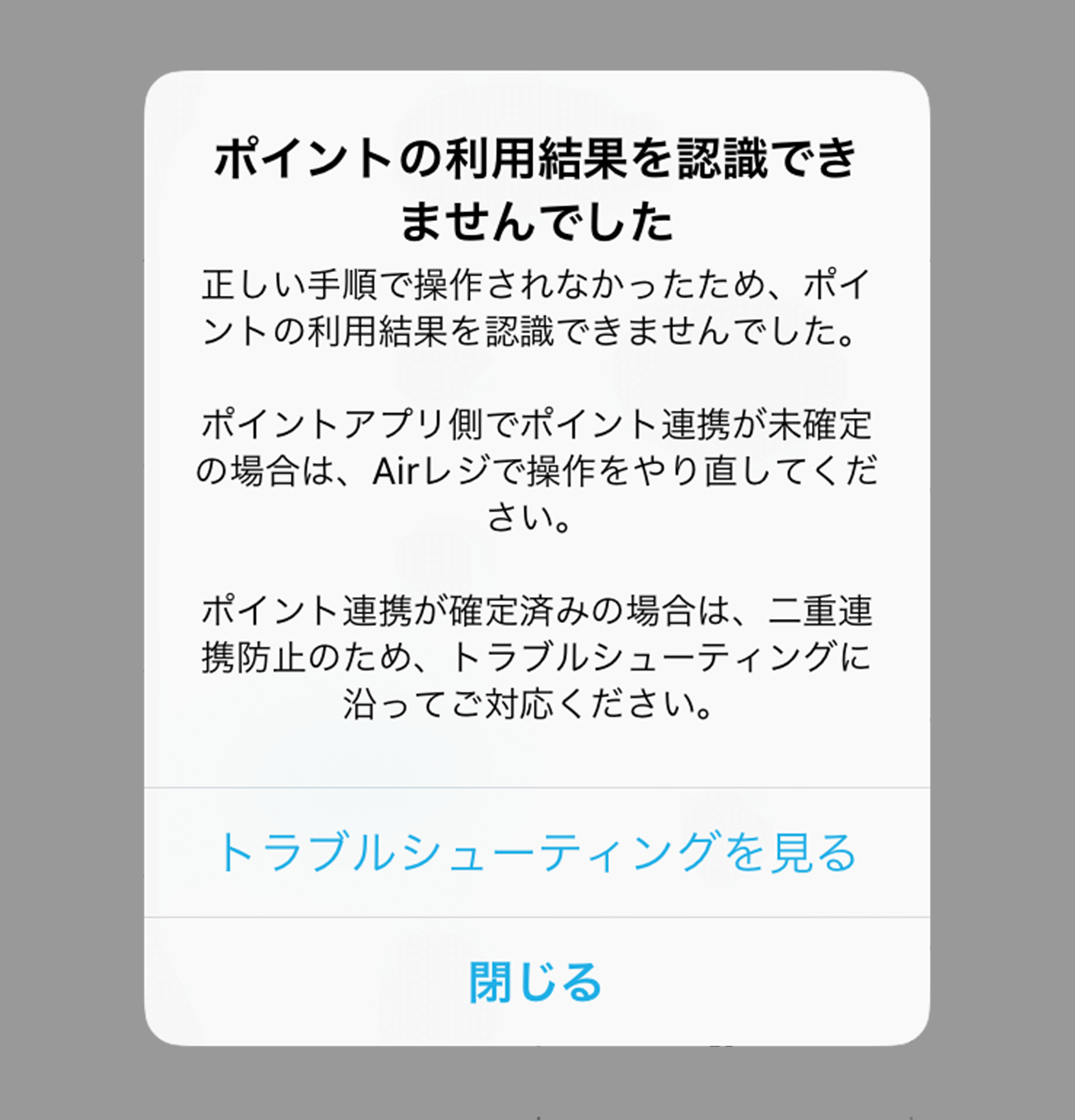 ポイントの利用結果を認識できませんでした 正しい手順で操作されなかったため、ポイントの利用結果を認識できませんでした。 ポイントアプリ側でポイント連携が未確定の場合は、Airレジで操作をやり直してください。 ポイント連携が確定済みの場合は、二重決済防止のため、トラブルシューティングに沿ってご対応ください。