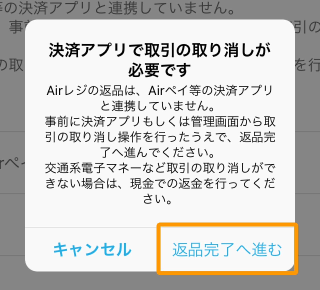 Airレジ 返金方法を選択画面 決済アプリでの取引の取り消しが必要です Airレジの返品は、Airペイなどの決済アプリと連携していません。事前に決済アプリもしくは管理画面から取引の取り消し操作を行ったうえで、返品完了へ進んでください。交通系電子マネーなど取引の取り消しができない場合は、現金での返金を行ってください。